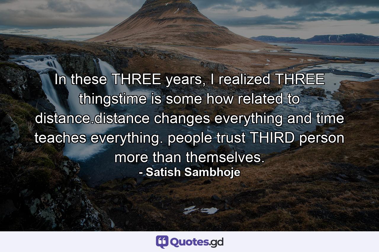 In these THREE years, I realized THREE thingstime is some how related to distance.distance changes everything and time teaches everything. people trust THIRD person more than themselves. - Quote by Satish Sambhoje