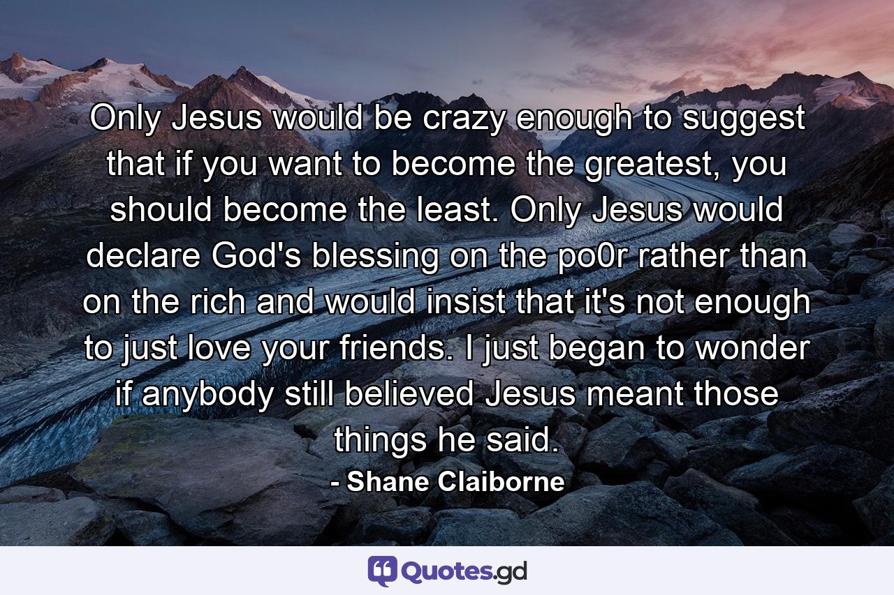 Only Jesus would be crazy enough to suggest that if you want to become the greatest, you should become the least. Only Jesus would declare God's blessing on the po0r rather than on the rich and would insist that it's not enough to just love your friends. I just began to wonder if anybody still believed Jesus meant those things he said. - Quote by Shane Claiborne