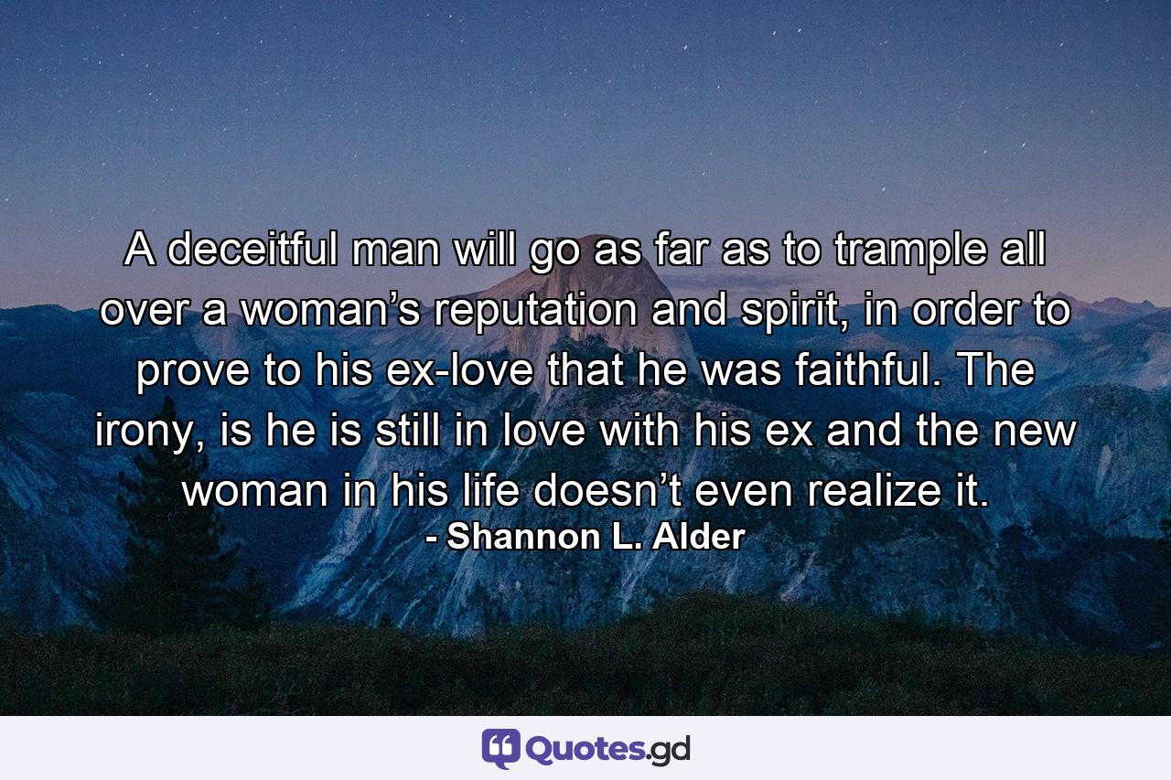 A deceitful man will go as far as to trample all over a woman’s reputation and spirit, in order to prove to his ex-love that he was faithful. The irony, is he is still in love with his ex and the new woman in his life doesn’t even realize it. - Quote by Shannon L. Alder