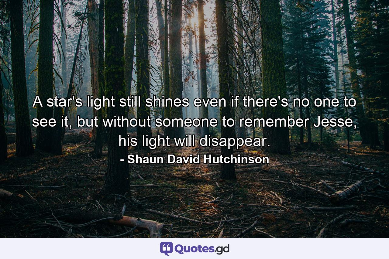 A star's light still shines even if there's no one to see it, but without someone to remember Jesse, his light will disappear. - Quote by Shaun David Hutchinson