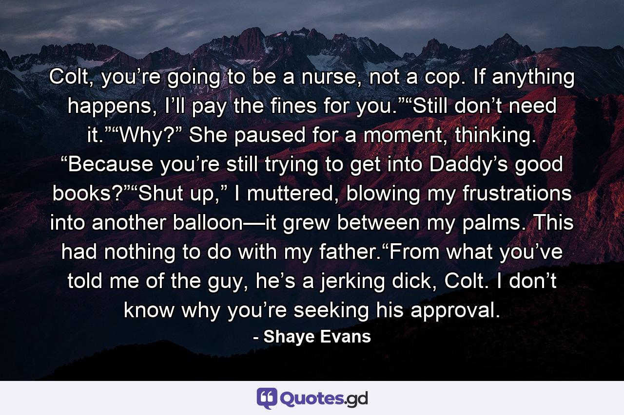 Colt, you’re going to be a nurse, not a cop. If anything happens, I’ll pay the fines for you.”“Still don’t need it.”“Why?” She paused for a moment, thinking. “Because you’re still trying to get into Daddy’s good books?”“Shut up,” I muttered, blowing my frustrations into another balloon—it grew between my palms. This had nothing to do with my father.“From what you’ve told me of the guy, he’s a jerking dick, Colt. I don’t know why you’re seeking his approval. - Quote by Shaye Evans