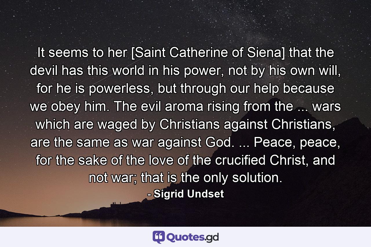 It seems to her [Saint Catherine of Siena] that the devil has this world in his power, not by his own will, for he is powerless, but through our help because we obey him. The evil aroma rising from the ... wars which are waged by Christians against Christians, are the same as war against God. ... Peace, peace, for the sake of the love of the crucified Christ, and not war; that is the only solution. - Quote by Sigrid Undset