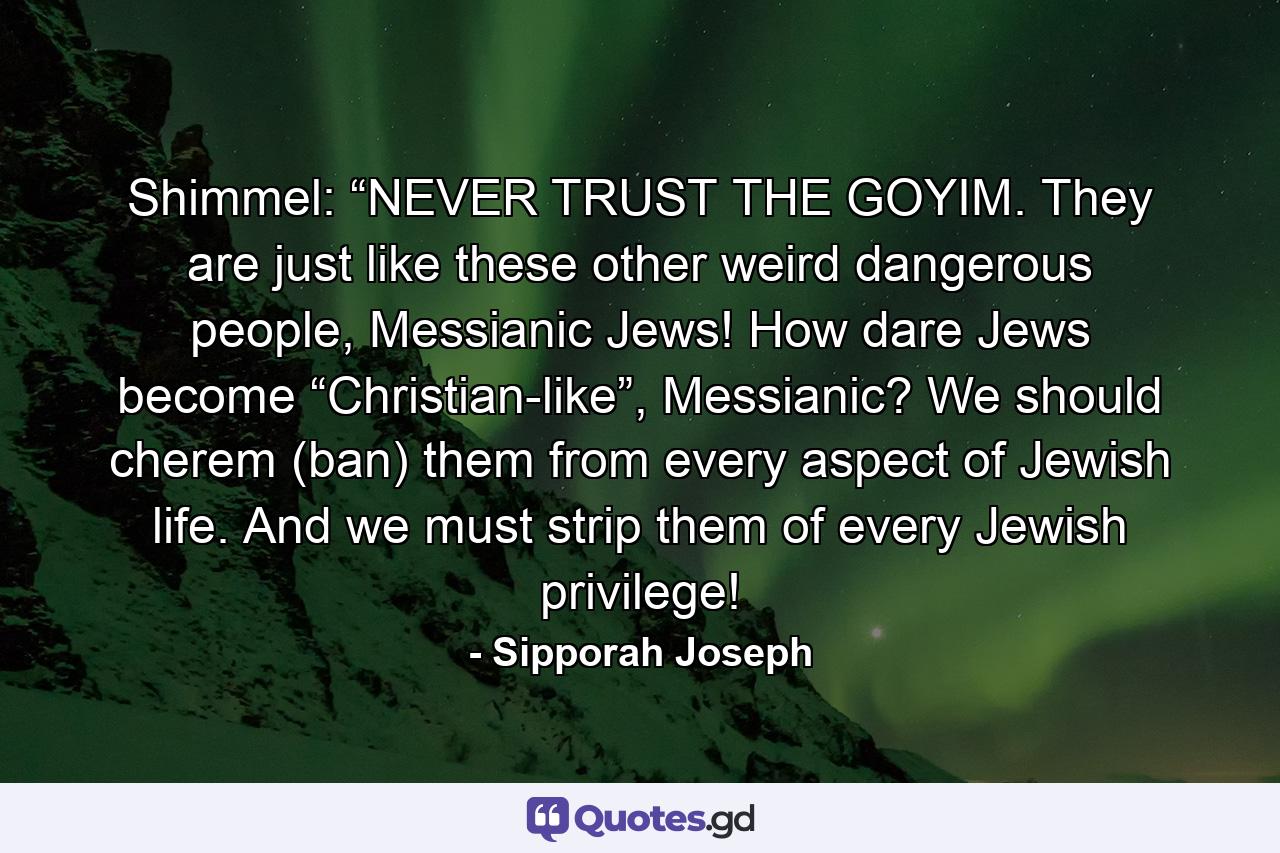 Shimmel: “NEVER TRUST THE GOYIM. They are just like these other weird dangerous people, Messianic Jews! How dare Jews become “Christian-like”, Messianic? We should cherem (ban) them from every aspect of Jewish life. And we must strip them of every Jewish privilege! - Quote by Sipporah Joseph