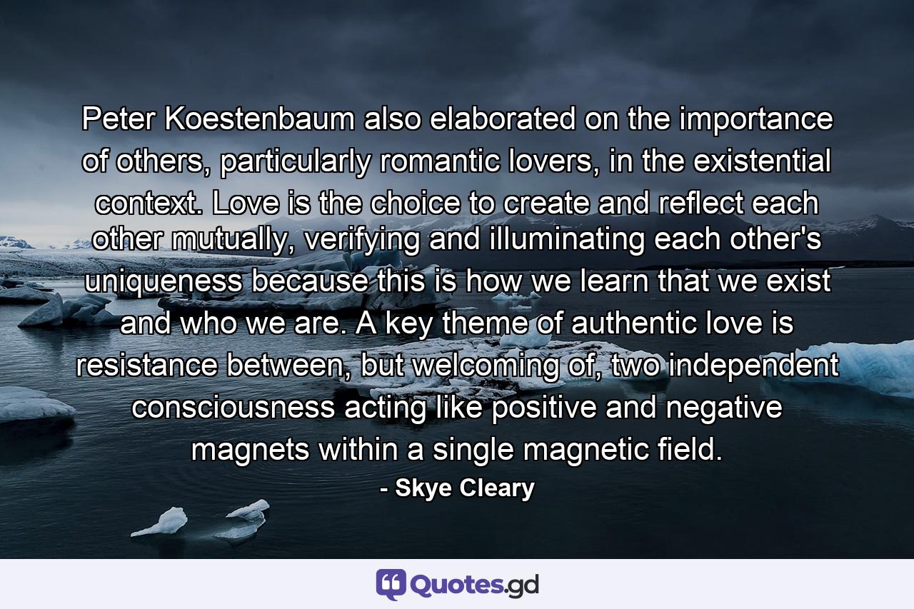 Peter Koestenbaum also elaborated on the importance of others, particularly romantic lovers, in the existential context. Love is the choice to create and reflect each other mutually, verifying and illuminating each other's uniqueness because this is how we learn that we exist and who we are. A key theme of authentic love is resistance between, but welcoming of, two independent consciousness acting like positive and negative magnets within a single magnetic field. - Quote by Skye Cleary