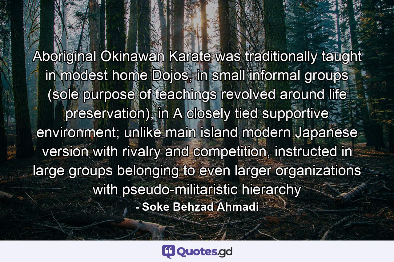 Aboriginal Okinawan Karate was traditionally taught in modest home Dojos, in small informal groups (sole purpose of teachings revolved around life preservation), in A closely tied supportive environment; unlike main island modern Japanese version with rivalry and competition, instructed in large groups belonging to even larger organizations with pseudo-militaristic hierarchy - Quote by Soke Behzad Ahmadi