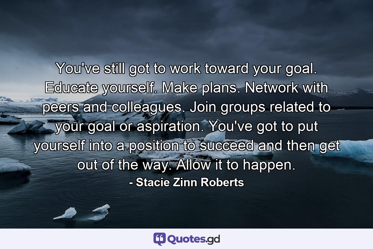 You've still got to work toward your goal. Educate yourself. Make plans. Network with peers and colleagues. Join groups related to your goal or aspiration. You've got to put yourself into a position to succeed and then get out of the way. Allow it to happen. - Quote by Stacie Zinn Roberts