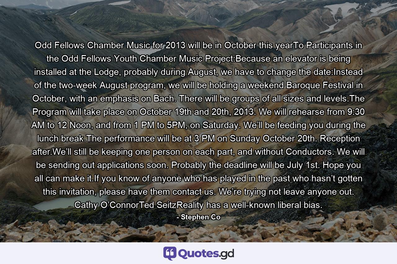 Odd Fellows Chamber Music for 2013 will be in October this yearTo Participants in the Odd Fellows Youth Chamber Music Project:Because an elevator is being installed at the Lodge, probably during August, we have to change the date:Instead of the two-week August program, we will be holding a weekend Baroque Festival in October, with an emphasis on Bach. There will be groups of all sizes and levels.The Program will take place on October 19th and 20th, 2013. We will rehearse from 9:30 AM to 12 Noon, and from 1 PM to 5PM, on Saturday. We’ll be feeding you during the lunch break.The performance will be at 3 PM on Sunday October 20th. Reception after.We’ll still be keeping one person on each part, and without Conductors. We will be sending out applications soon. Probably the deadline will be July 1st. Hope you all can make it.If you know of anyone who has played in the past who hasn’t gotten this invitation, please have them contact us. We’re trying not leave anyone out. Cathy O’ConnorTed SeitzReality has a well-known liberal bias. - Quote by Stephen Co