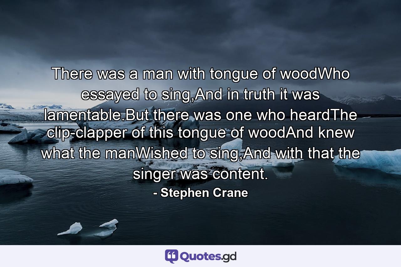 There was a man with tongue of woodWho essayed to sing,And in truth it was lamentable.But there was one who heardThe clip-clapper of this tongue of woodAnd knew what the manWished to sing,And with that the singer was content. - Quote by Stephen Crane