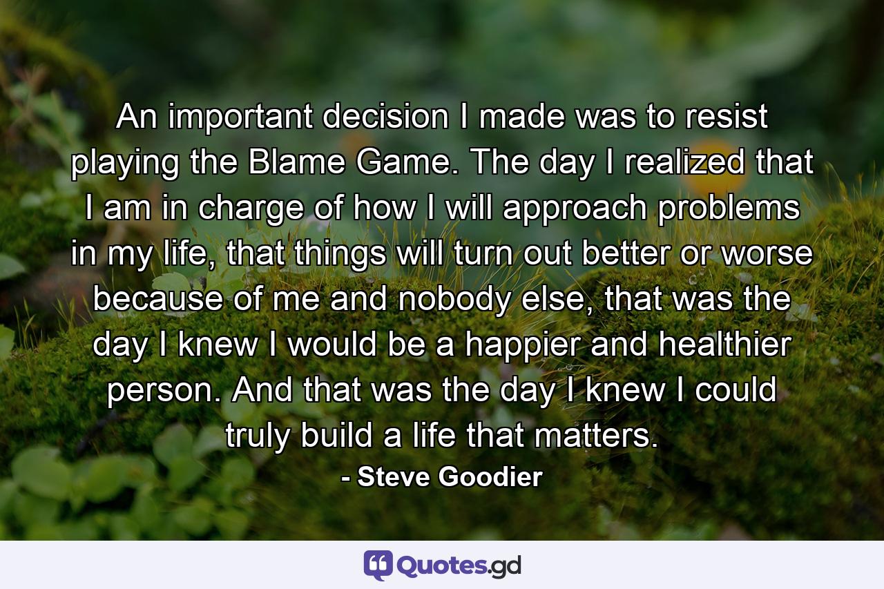 An important decision I made was to resist playing the Blame Game. The day I realized that I am in charge of how I will approach problems in my life, that things will turn out better or worse because of me and nobody else, that was the day I knew I would be a happier and healthier person. And that was the day I knew I could truly build a life that matters. - Quote by Steve Goodier