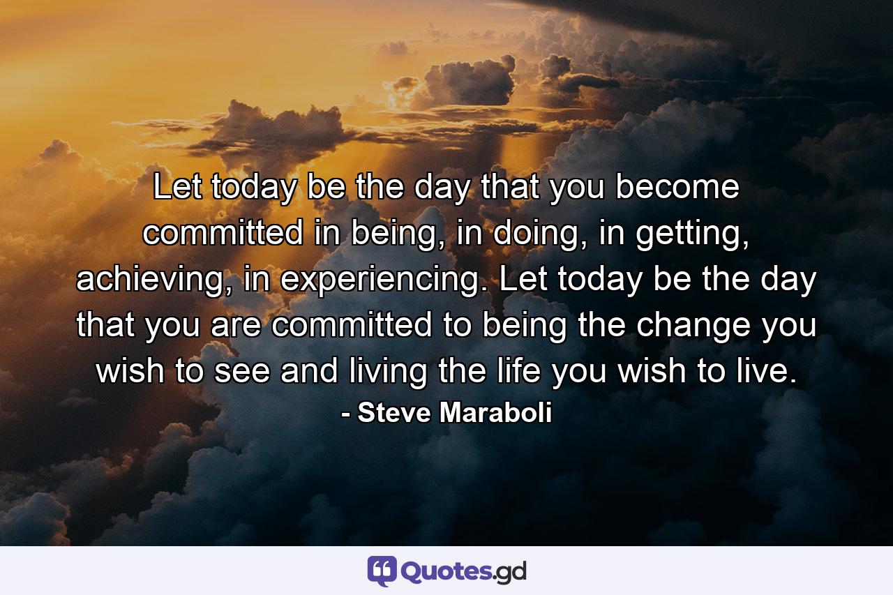 Let today be the day that you become committed in being, in doing, in getting, achieving, in experiencing. Let today be the day that you are committed to being the change you wish to see and living the life you wish to live. - Quote by Steve Maraboli