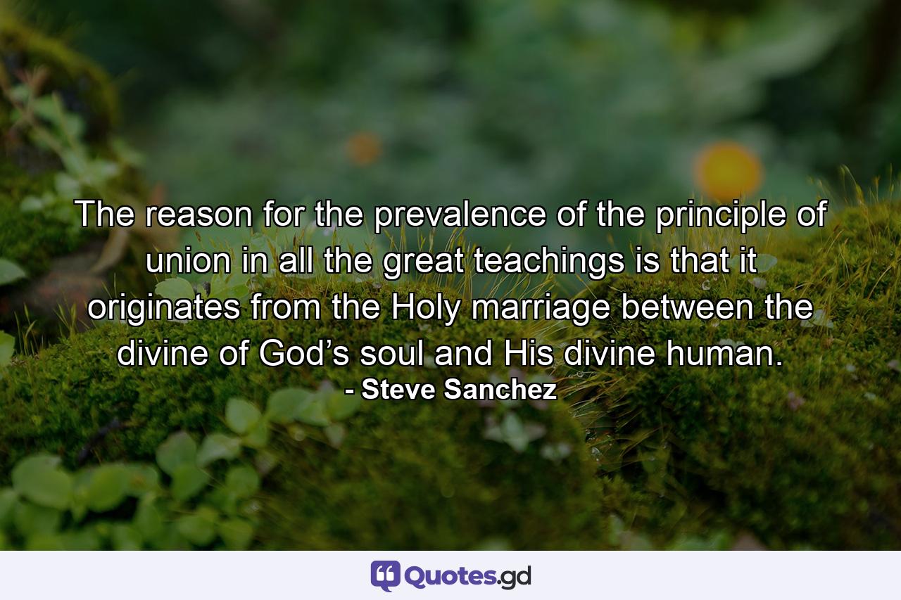 The reason for the prevalence of the principle of union in all the great teachings is that it originates from the Holy marriage between the divine of God’s soul and His divine human. - Quote by Steve Sanchez