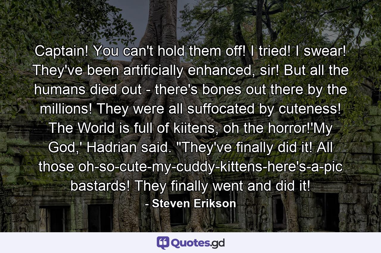 Captain! You can't hold them off! I tried! I swear! They've been artificially enhanced, sir! But all the humans died out - there's bones out there by the millions! They were all suffocated by cuteness! The World is full of kiitens, oh the horror!'My God,' Hadrian said. 