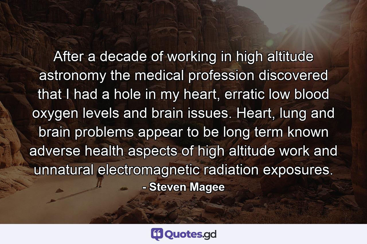 After a decade of working in high altitude astronomy the medical profession discovered that I had a hole in my heart, erratic low blood oxygen levels and brain issues. Heart, lung and brain problems appear to be long term known adverse health aspects of high altitude work and unnatural electromagnetic radiation exposures. - Quote by Steven Magee