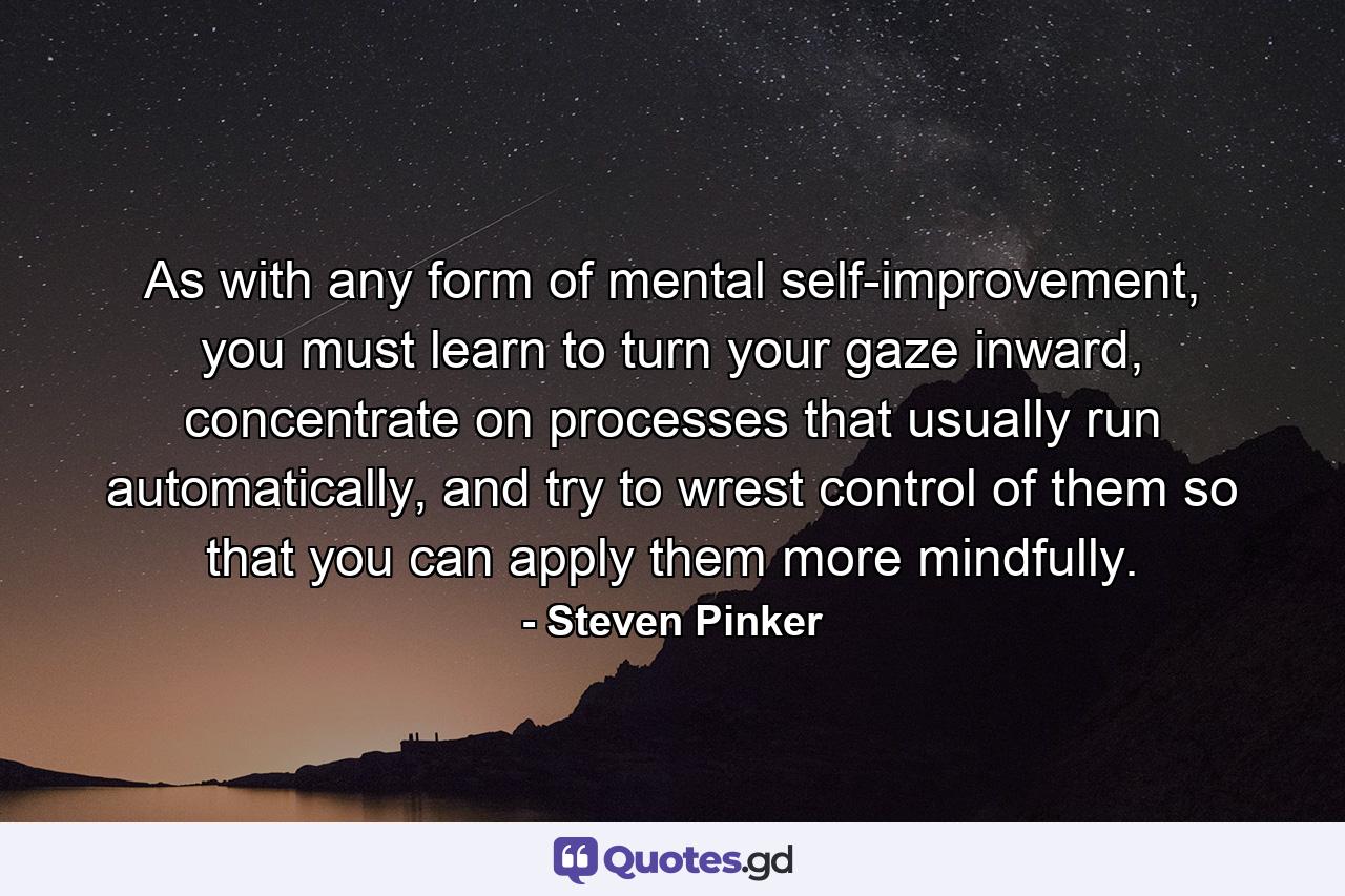 As with any form of mental self-improvement, you must learn to turn your gaze inward, concentrate on processes that usually run automatically, and try to wrest control of them so that you can apply them more mindfully. - Quote by Steven Pinker