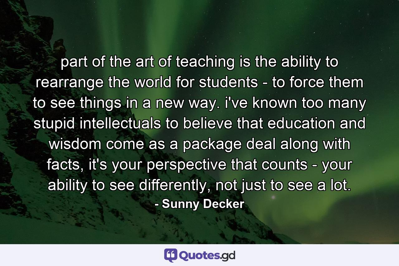 part of the art of teaching is the ability to rearrange the world for students - to force them to see things in a new way. i've known too many stupid intellectuals to believe that education and wisdom come as a package deal along with facts, it's your perspective that counts - your ability to see differently, not just to see a lot. - Quote by Sunny Decker