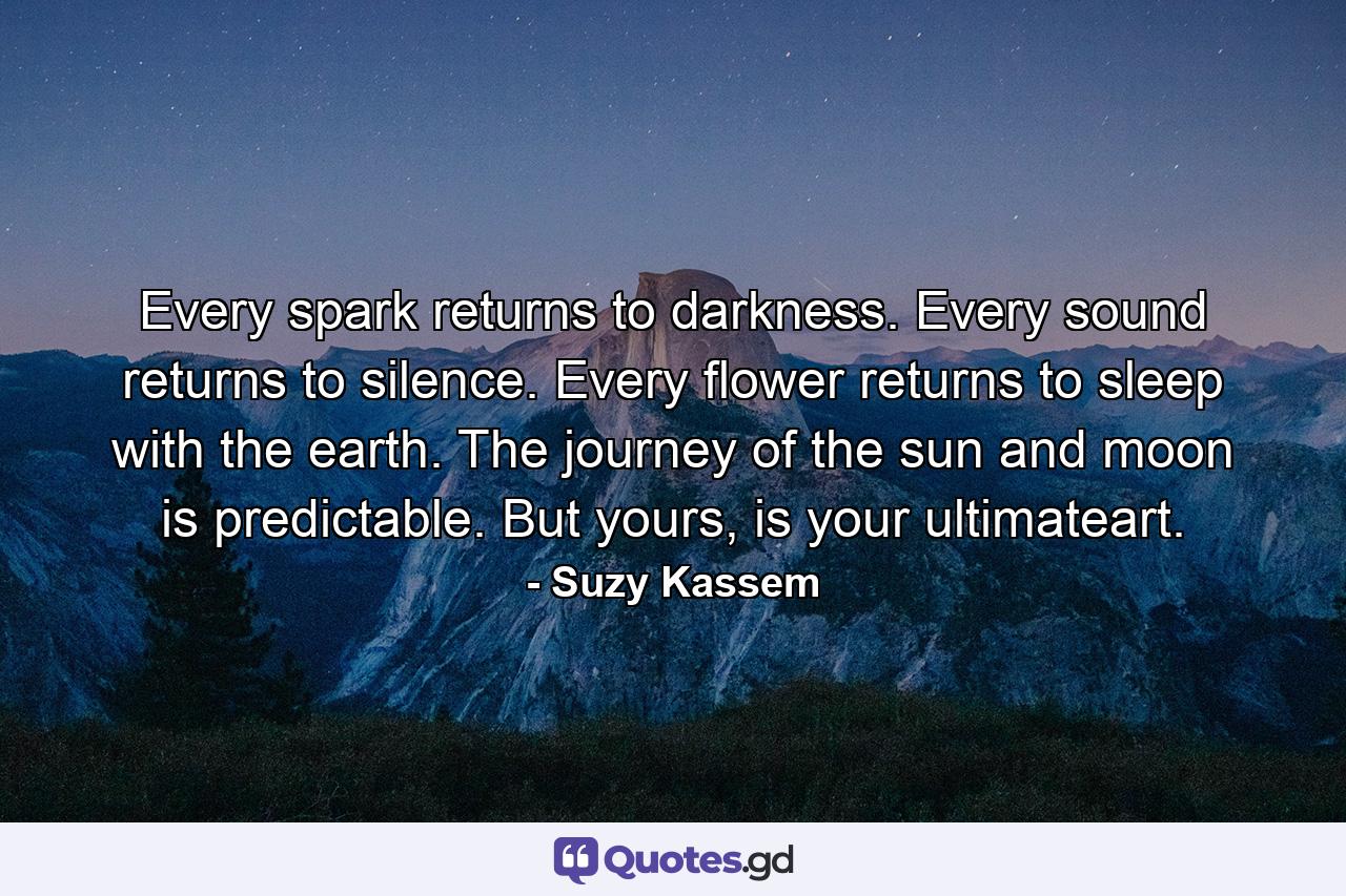 Every spark returns to darkness. Every sound returns to silence. Every flower returns to sleep with the earth. The journey of the sun and moon is predictable. But yours, is your ultimateart. - Quote by Suzy Kassem