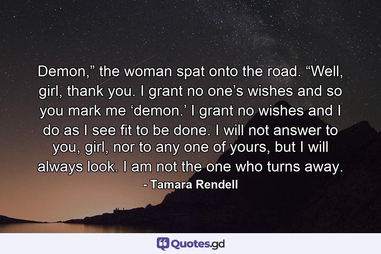 Demon,” the woman spat onto the road. “Well, girl, thank you. I grant no one’s wishes and so you mark me ‘demon.’ I grant no wishes and I do as I see fit to be done. I will not answer to you, girl, nor to any one of yours, but I will always look. I am not the one who turns away. - Quote by Tamara Rendell