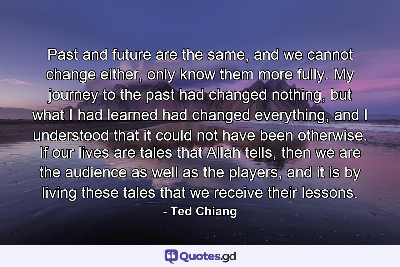 Past and future are the same, and we cannot change either, only know them more fully. My journey to the past had changed nothing, but what I had learned had changed everything, and I understood that it could not have been otherwise. If our lives are tales that Allah tells, then we are the audience as well as the players, and it is by living these tales that we receive their lessons. - Quote by Ted Chiang