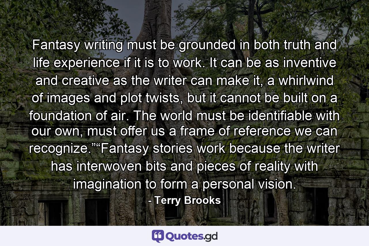 Fantasy writing must be grounded in both truth and life experience if it is to work. It can be as inventive and creative as the writer can make it, a whirlwind of images and plot twists, but it cannot be built on a foundation of air. The world must be identifiable with our own, must offer us a frame of reference we can recognize.”“Fantasy stories work because the writer has interwoven bits and pieces of reality with imagination to form a personal vision. - Quote by Terry Brooks