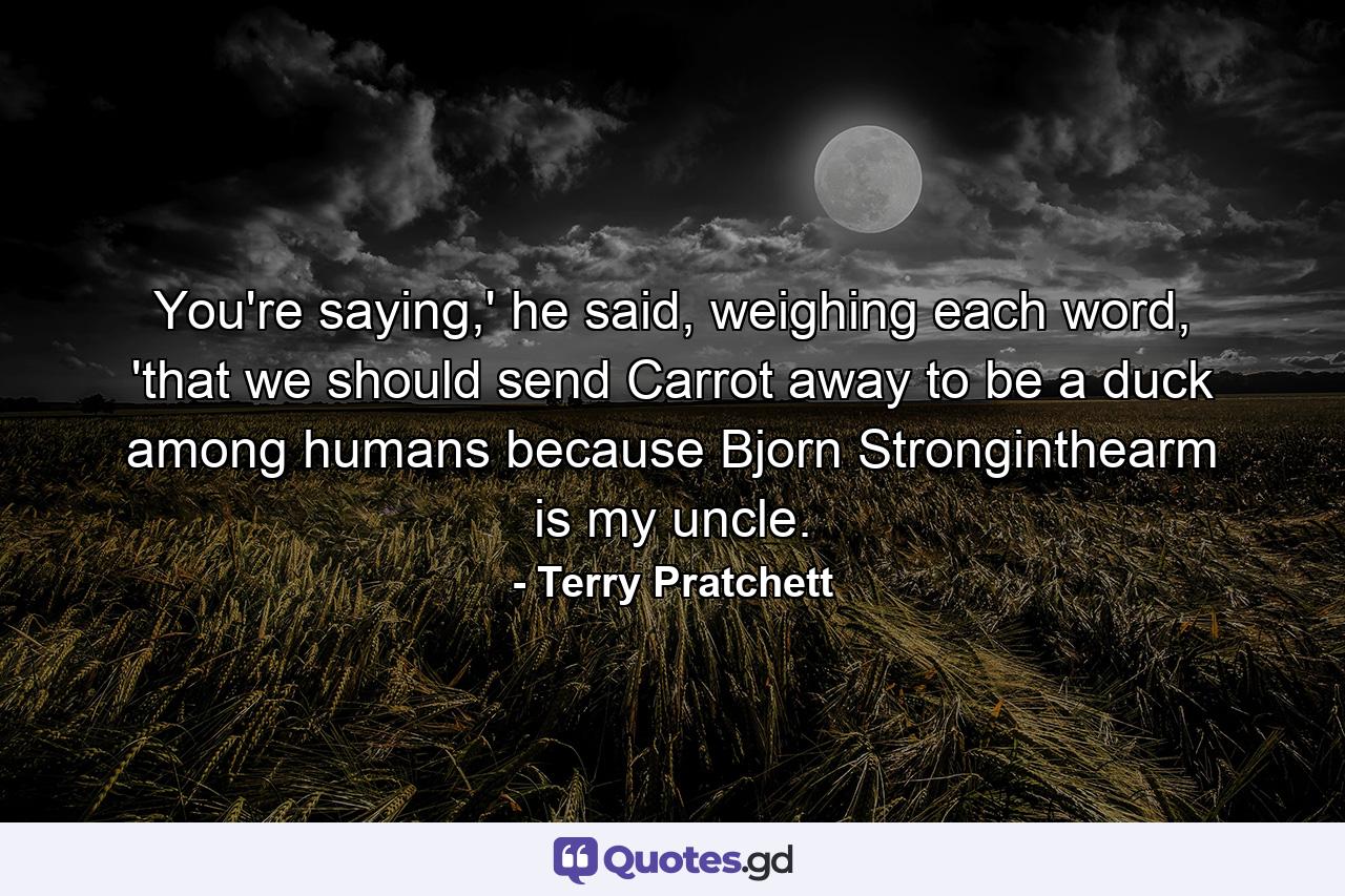 You're saying,' he said, weighing each word, 'that we should send Carrot away to be a duck among humans because Bjorn Stronginthearm is my uncle. - Quote by Terry Pratchett