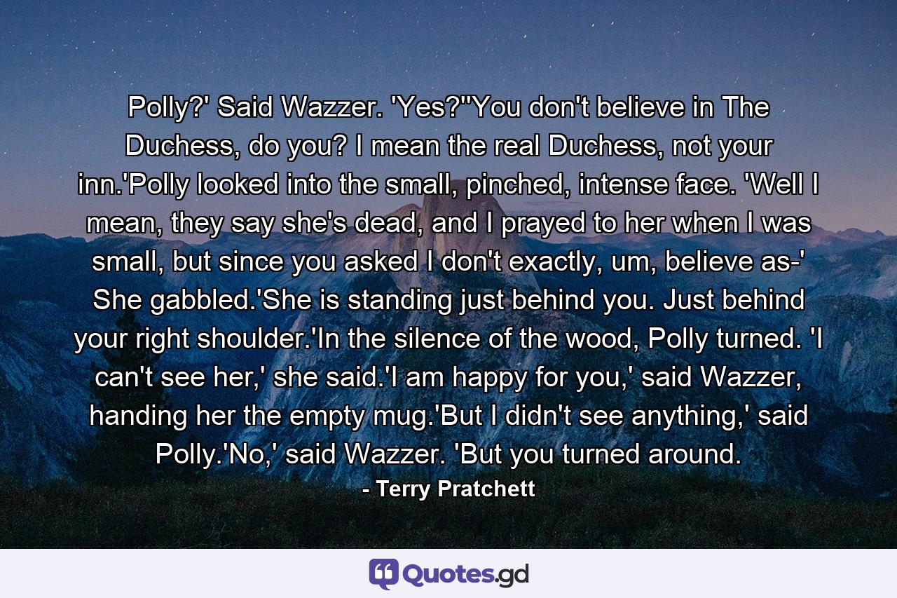 Polly?' Said Wazzer. 'Yes?''You don't believe in The Duchess, do you? I mean the real Duchess, not your inn.'Polly looked into the small, pinched, intense face. 'Well I mean, they say she's dead, and I prayed to her when I was small, but since you asked I don't exactly, um, believe as-' She gabbled.'She is standing just behind you. Just behind your right shoulder.'In the silence of the wood, Polly turned. 'I can't see her,' she said.'I am happy for you,' said Wazzer, handing her the empty mug.'But I didn't see anything,' said Polly.'No,' said Wazzer. 'But you turned around. - Quote by Terry Pratchett