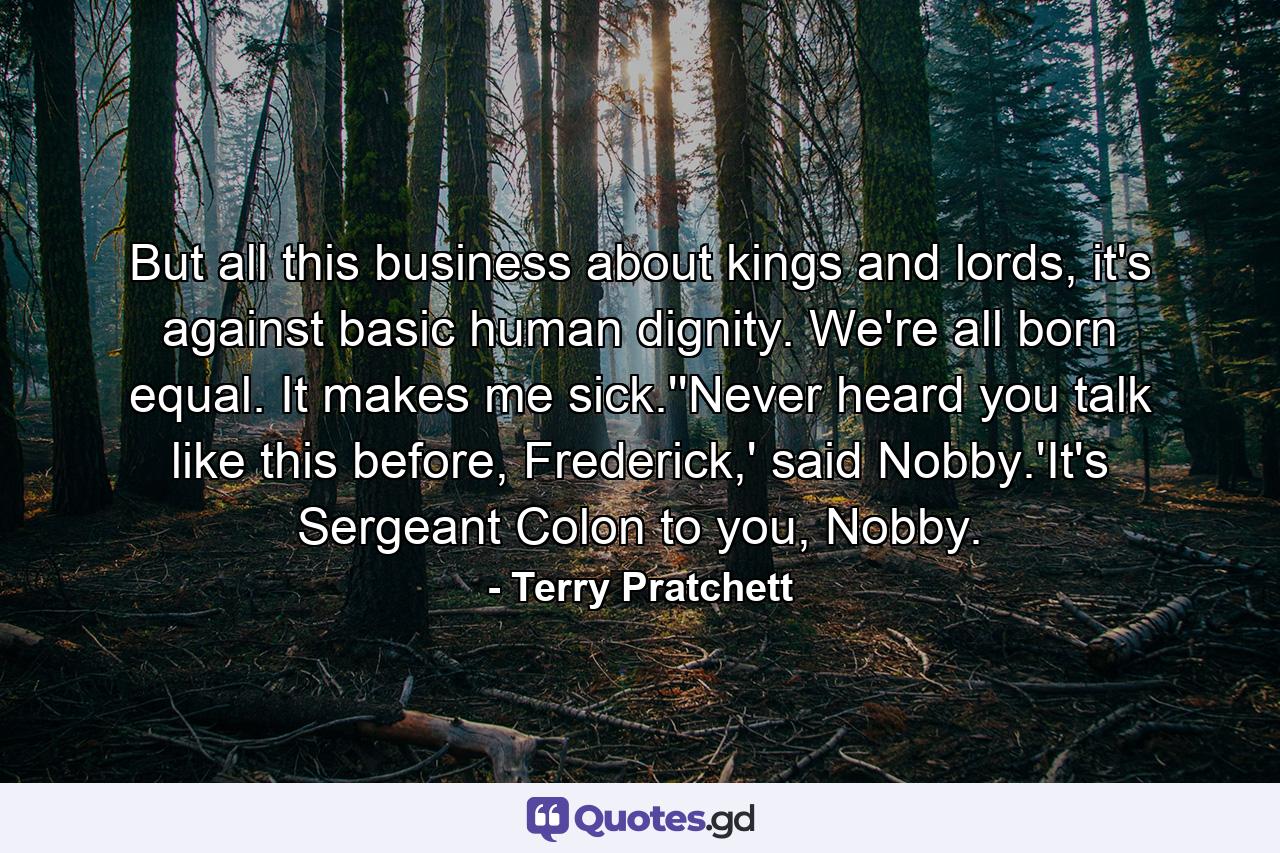 But all this business about kings and lords, it's against basic human dignity. We're all born equal. It makes me sick.''Never heard you talk like this before, Frederick,' said Nobby.'It's Sergeant Colon to you, Nobby. - Quote by Terry Pratchett