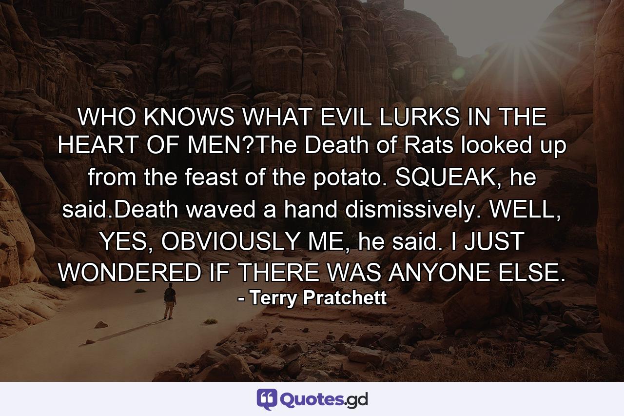 WHO KNOWS WHAT EVIL LURKS IN THE HEART OF MEN?The Death of Rats looked up from the feast of the potato. SQUEAK, he said.Death waved a hand dismissively. WELL, YES, OBVIOUSLY ME, he said. I JUST WONDERED IF THERE WAS ANYONE ELSE. - Quote by Terry Pratchett