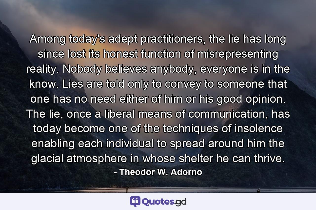 Among today's adept practitioners, the lie has long since lost its honest function of misrepresenting reality. Nobody believes anybody, everyone is in the know. Lies are told only to convey to someone that one has no need either of him or his good opinion. The lie, once a liberal means of communication, has today become one of the techniques of insolence enabling each individual to spread around him the glacial atmosphere in whose shelter he can thrive. - Quote by Theodor W. Adorno