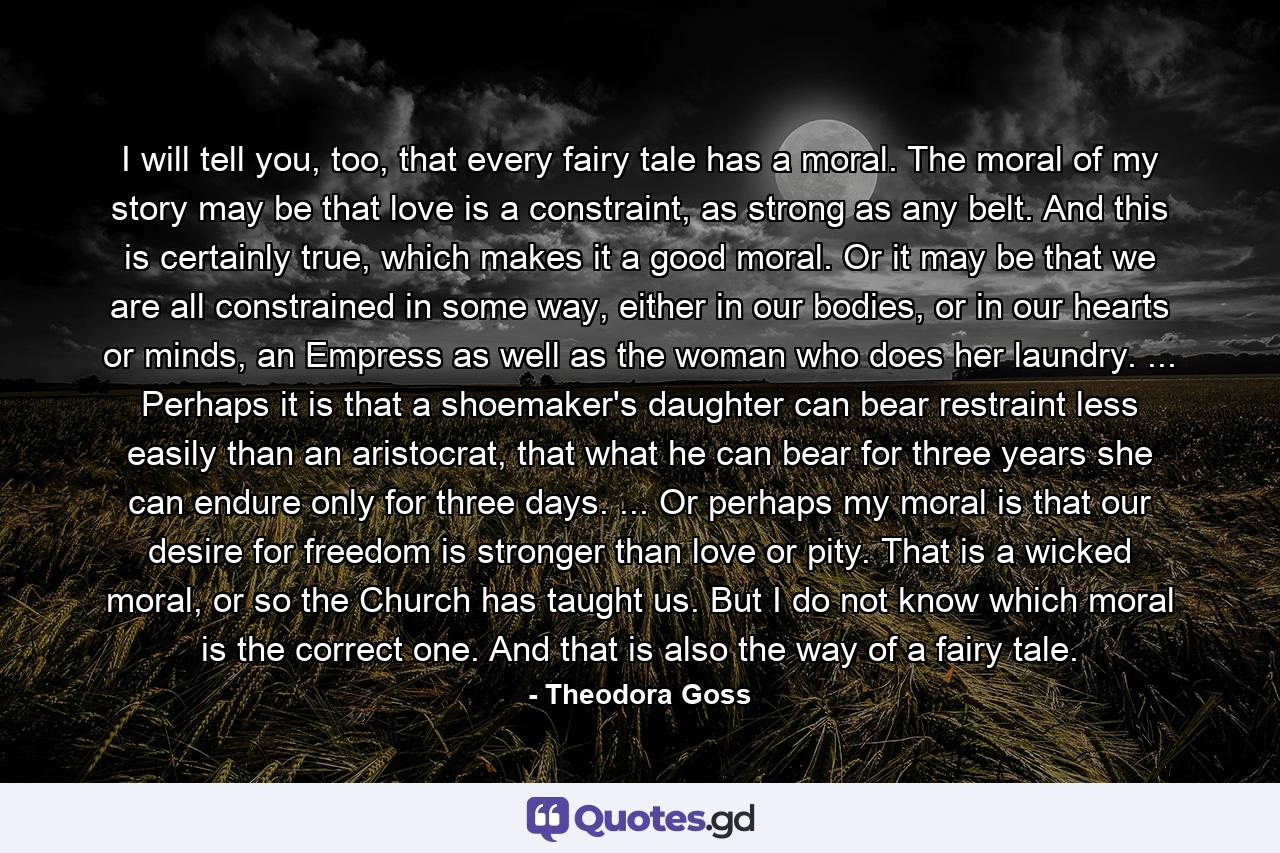 I will tell you, too, that every fairy tale has a moral. The moral of my story may be that love is a constraint, as strong as any belt. And this is certainly true, which makes it a good moral. Or it may be that we are all constrained in some way, either in our bodies, or in our hearts or minds, an Empress as well as the woman who does her laundry. ... Perhaps it is that a shoemaker's daughter can bear restraint less easily than an aristocrat, that what he can bear for three years she can endure only for three days. ... Or perhaps my moral is that our desire for freedom is stronger than love or pity. That is a wicked moral, or so the Church has taught us. But I do not know which moral is the correct one. And that is also the way of a fairy tale. - Quote by Theodora Goss