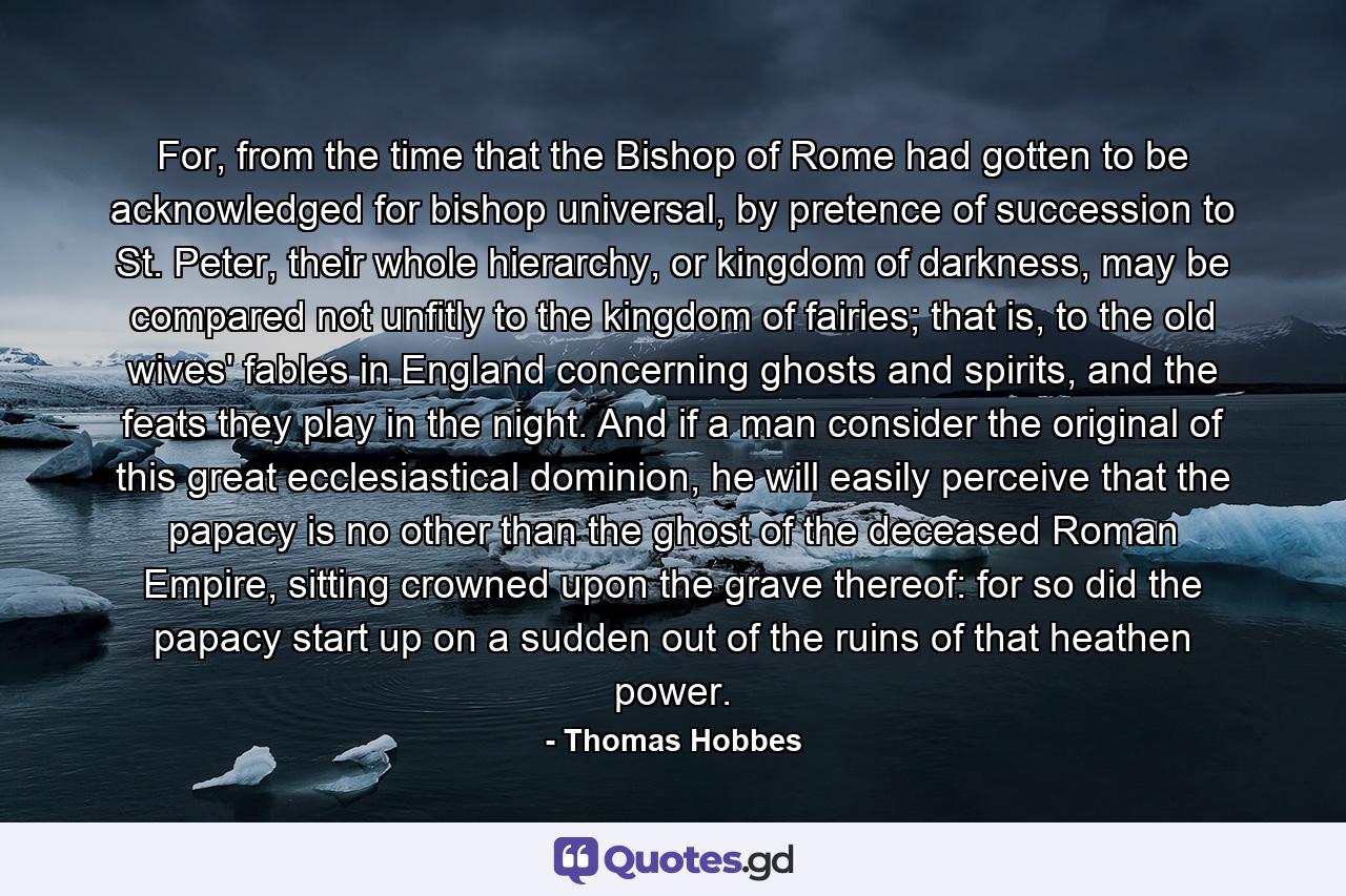 For, from the time that the Bishop of Rome had gotten to be acknowledged for bishop universal, by pretence of succession to St. Peter, their whole hierarchy, or kingdom of darkness, may be compared not unfitly to the kingdom of fairies; that is, to the old wives' fables in England concerning ghosts and spirits, and the feats they play in the night. And if a man consider the original of this great ecclesiastical dominion, he will easily perceive that the papacy is no other than the ghost of the deceased Roman Empire, sitting crowned upon the grave thereof: for so did the papacy start up on a sudden out of the ruins of that heathen power. - Quote by Thomas Hobbes