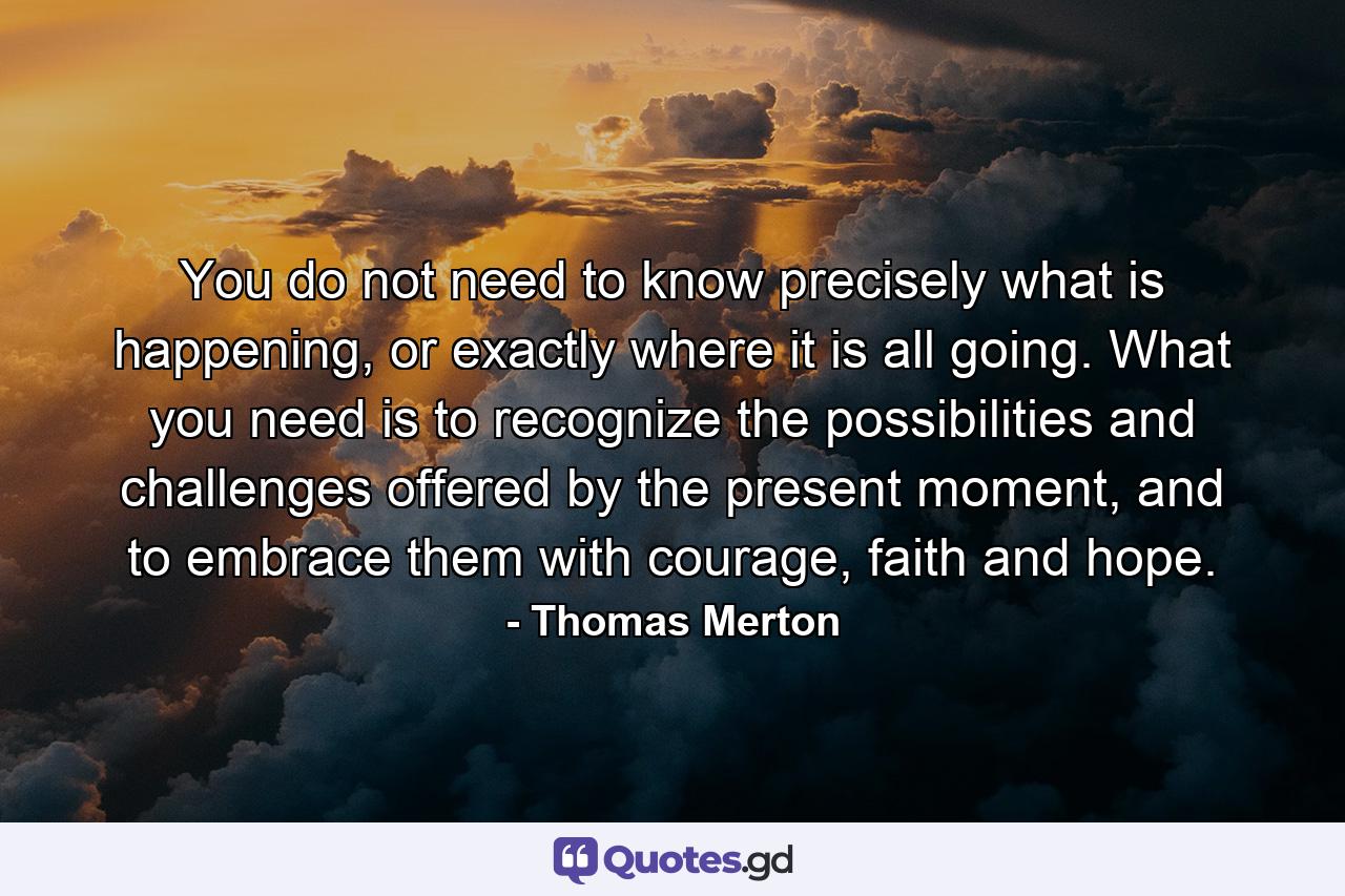 You do not need to know precisely what is happening, or exactly where it is all going. What you need is to recognize the possibilities and challenges offered by the present moment, and to embrace them with courage, faith and hope. - Quote by Thomas Merton