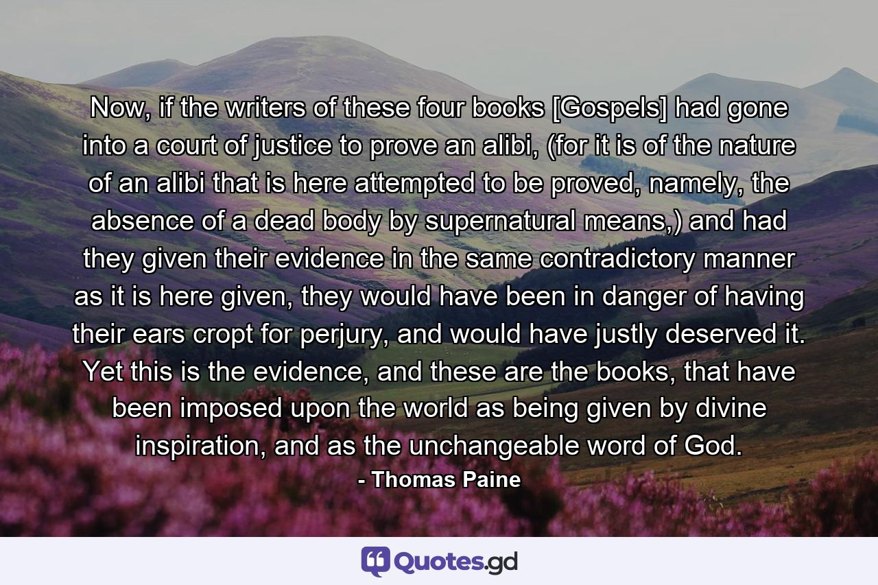 Now, if the writers of these four books [Gospels] had gone into a court of justice to prove an alibi, (for it is of the nature of an alibi that is here attempted to be proved, namely, the absence of a dead body by supernatural means,) and had they given their evidence in the same contradictory manner as it is here given, they would have been in danger of having their ears cropt for perjury, and would have justly deserved it. Yet this is the evidence, and these are the books, that have been imposed upon the world as being given by divine inspiration, and as the unchangeable word of God. - Quote by Thomas Paine