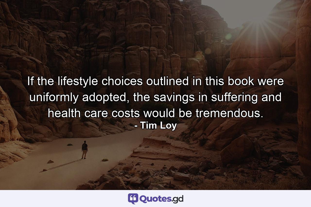 If the lifestyle choices outlined in this book were uniformly adopted, the savings in suffering and health care costs would be tremendous. - Quote by Tim Loy