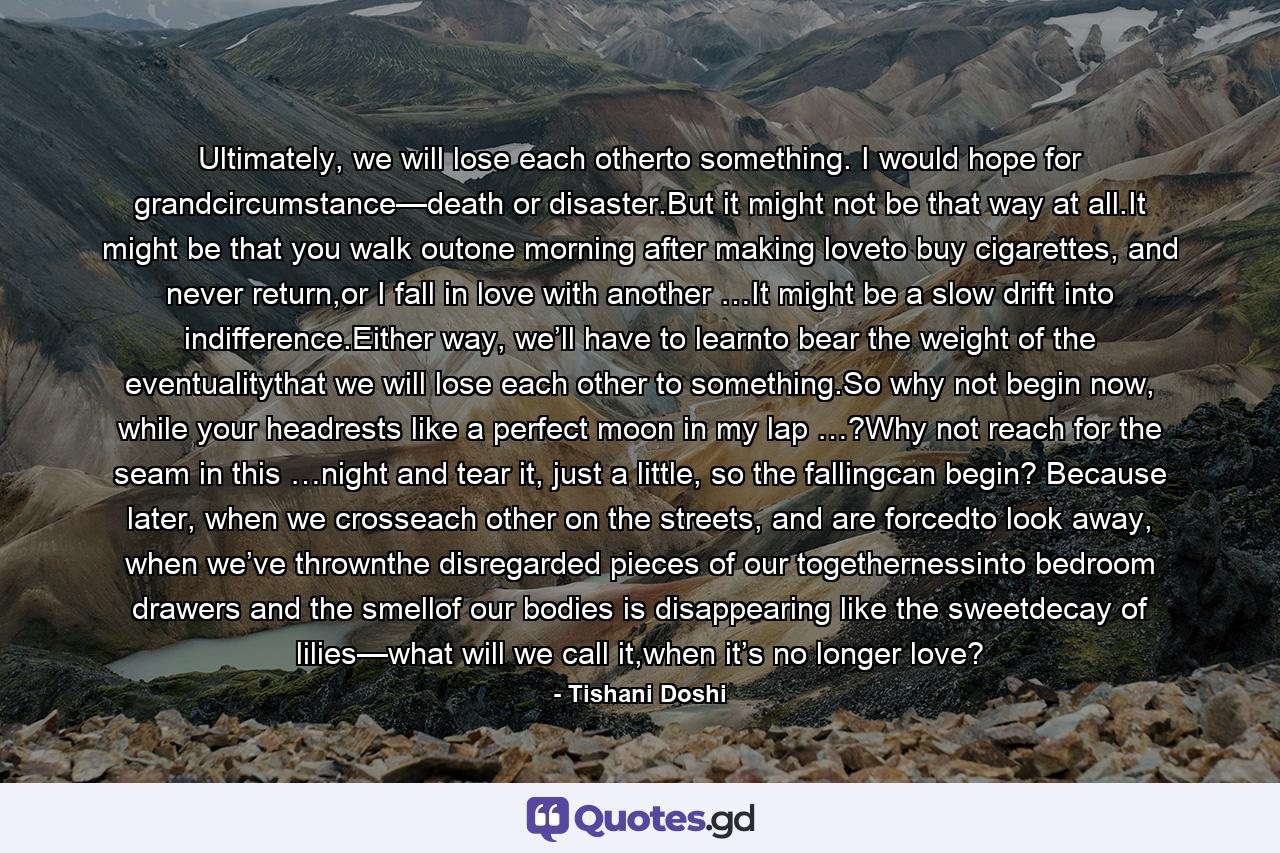 Ultimately, we will lose each otherto something. I would hope for grandcircumstance—death or disaster.But it might not be that way at all.It might be that you walk outone morning after making loveto buy cigarettes, and never return,or I fall in love with another …It might be a slow drift into indifference.Either way, we’ll have to learnto bear the weight of the eventualitythat we will lose each other to something.So why not begin now, while your headrests like a perfect moon in my lap …?Why not reach for the seam in this …night and tear it, just a little, so the fallingcan begin? Because later, when we crosseach other on the streets, and are forcedto look away, when we’ve thrownthe disregarded pieces of our togethernessinto bedroom drawers and the smellof our bodies is disappearing like the sweetdecay of lilies—what will we call it,when it’s no longer love? - Quote by Tishani Doshi