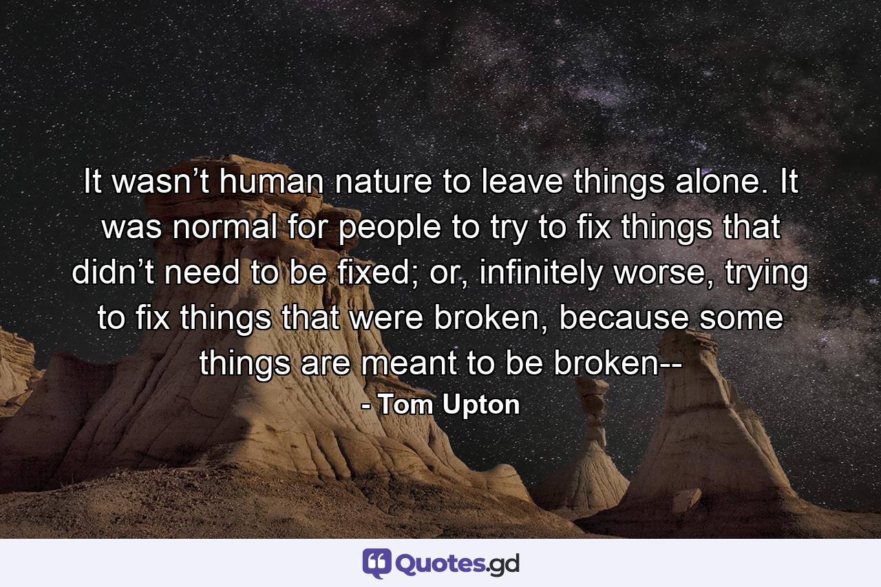 It wasn’t human nature to leave things alone. It was normal for people to try to fix things that didn’t need to be fixed; or, infinitely worse, trying to fix things that were broken, because some things are meant to be broken-- - Quote by Tom Upton