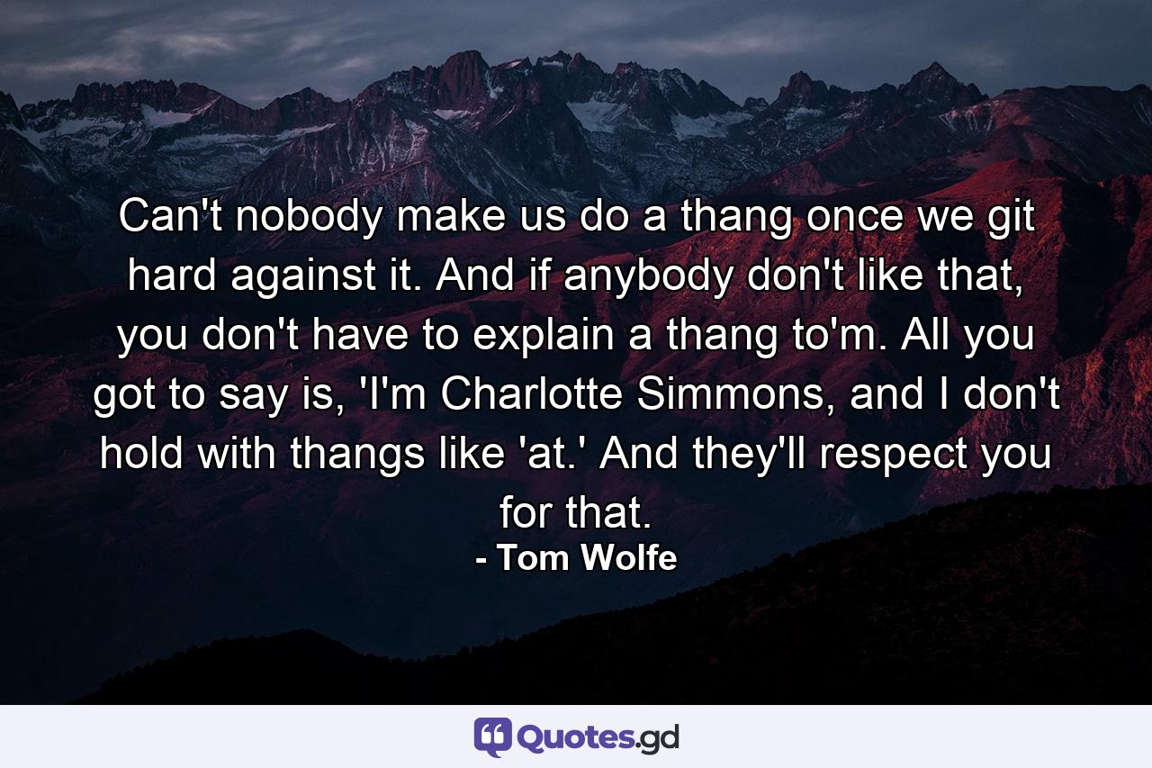 Can't nobody make us do a thang once we git hard against it. And if anybody don't like that, you don't have to explain a thang to'm. All you got to say is, 'I'm Charlotte Simmons, and I don't hold with thangs like 'at.' And they'll respect you for that. - Quote by Tom Wolfe