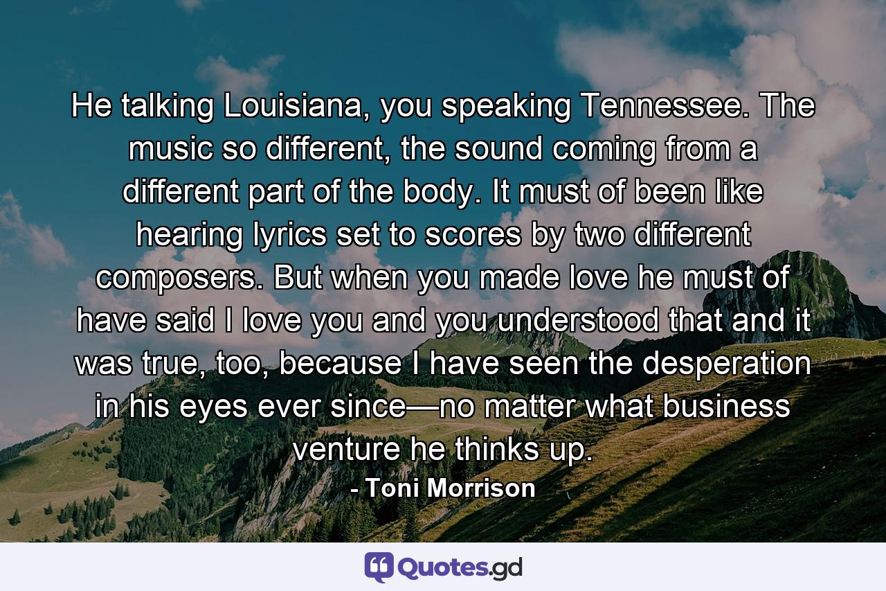 He talking Louisiana, you speaking Tennessee. The music so different, the sound coming from a different part of the body. It must of been like hearing lyrics set to scores by two different composers. But when you made love he must of have said I love you and you understood that and it was true, too, because I have seen the desperation in his eyes ever since—no matter what business venture he thinks up. - Quote by Toni Morrison