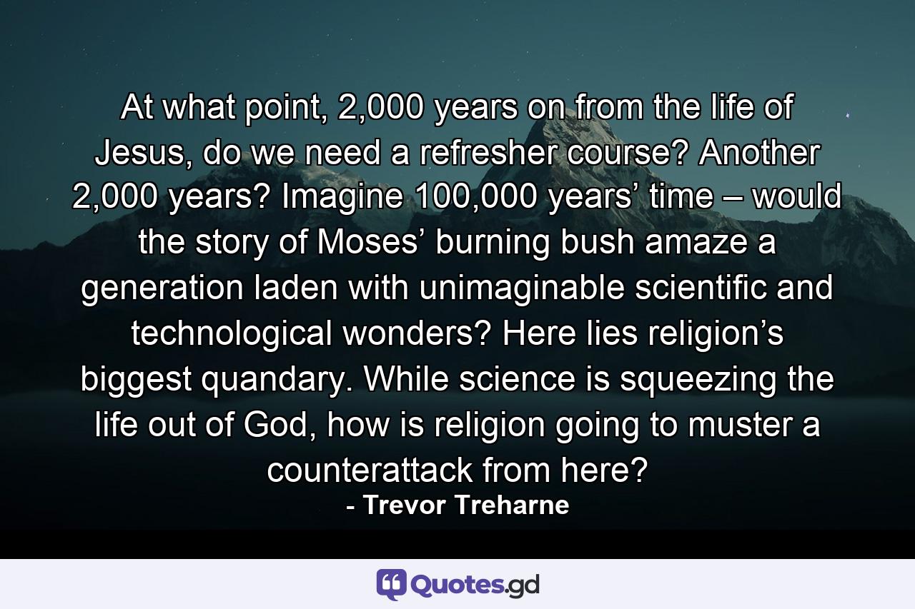 At what point, 2,000 years on from the life of Jesus, do we need a refresher course? Another 2,000 years? Imagine 100,000 years’ time – would the story of Moses’ burning bush amaze a generation laden with unimaginable scientific and technological wonders? Here lies religion’s biggest quandary. While science is squeezing the life out of God, how is religion going to muster a counterattack from here? - Quote by Trevor Treharne