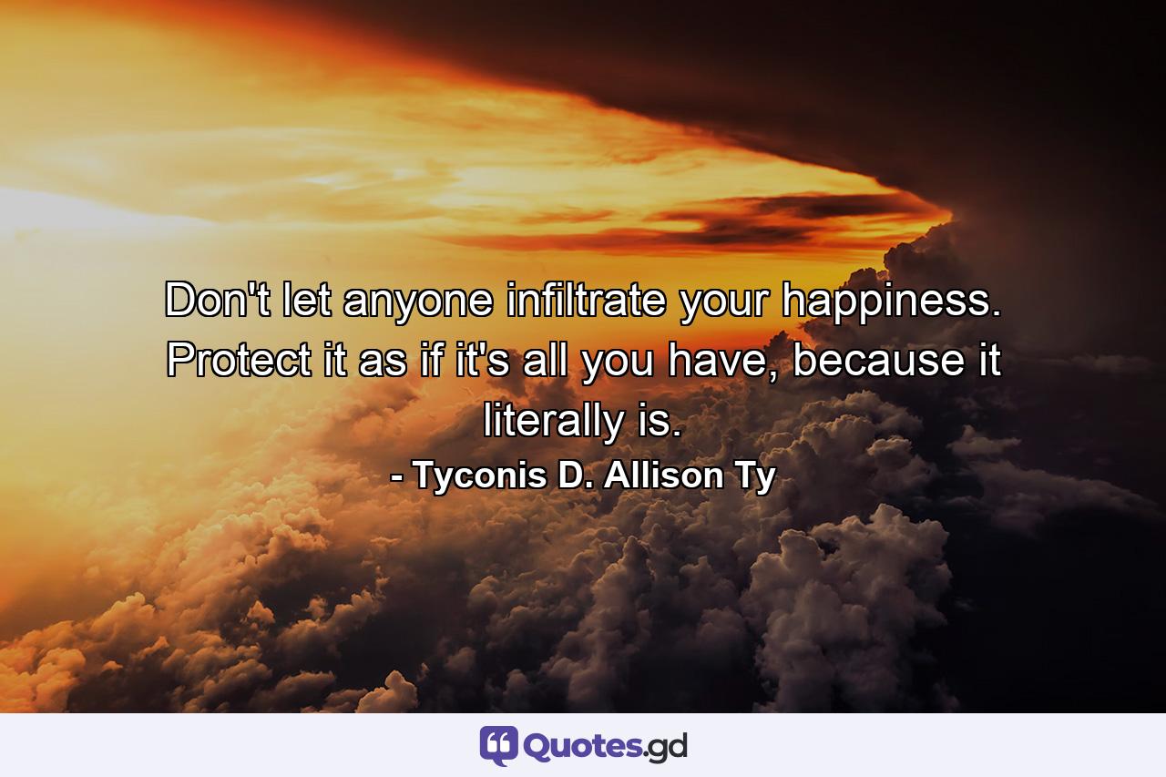 Don't let anyone infiltrate your happiness. Protect it as if it's all you have, because it literally is. - Quote by Tyconis D. Allison Ty