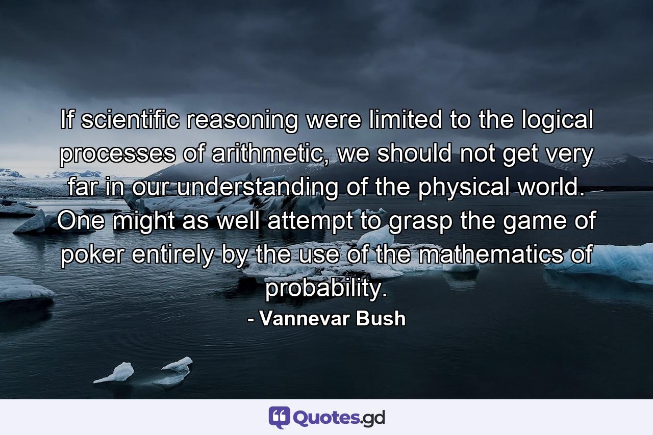 If scientific reasoning were limited to the logical processes of arithmetic, we should not get very far in our understanding of the physical world. One might as well attempt to grasp the game of poker entirely by the use of the mathematics of probability. - Quote by Vannevar Bush