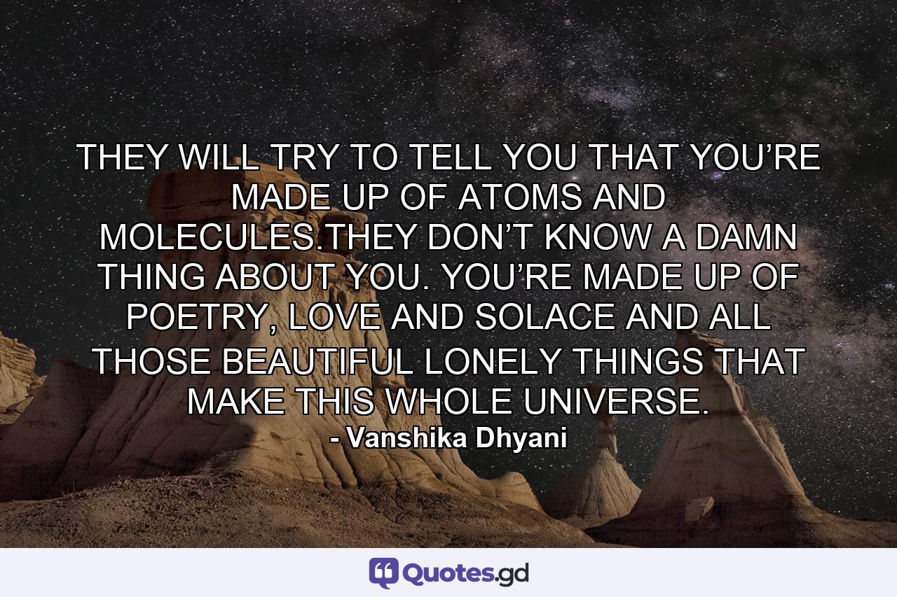 THEY WILL TRY TO TELL YOU THAT YOU’RE MADE UP OF ATOMS AND MOLECULES.THEY DON’T KNOW A DAMN THING ABOUT YOU. YOU’RE MADE UP OF POETRY, LOVE AND SOLACE AND ALL THOSE BEAUTIFUL LONELY THINGS THAT MAKE THIS WHOLE UNIVERSE. - Quote by Vanshika Dhyani