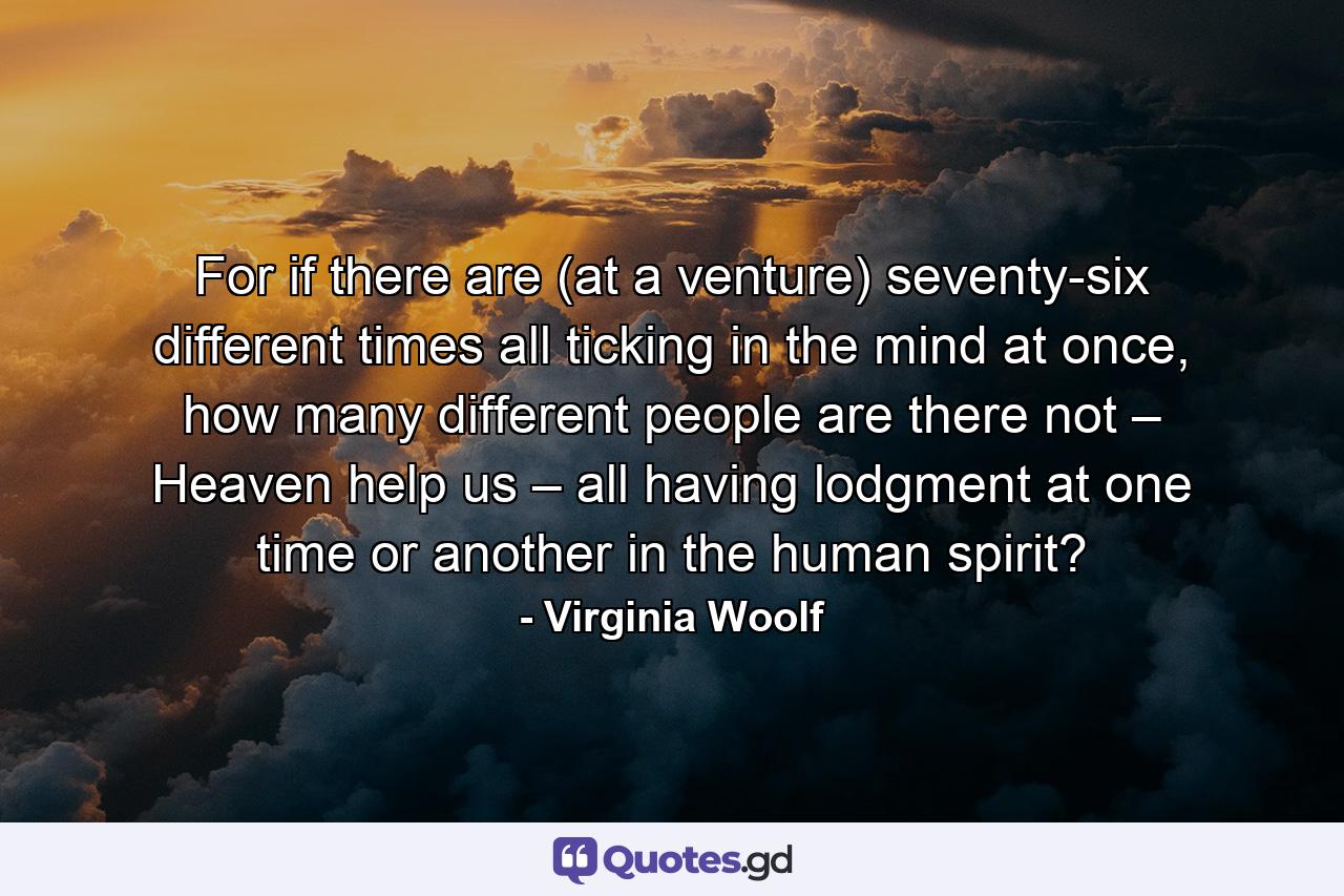 For if there are (at a venture) seventy-six different times all ticking in the mind at once, how many different people are there not – Heaven help us – all having lodgment at one time or another in the human spirit? - Quote by Virginia Woolf