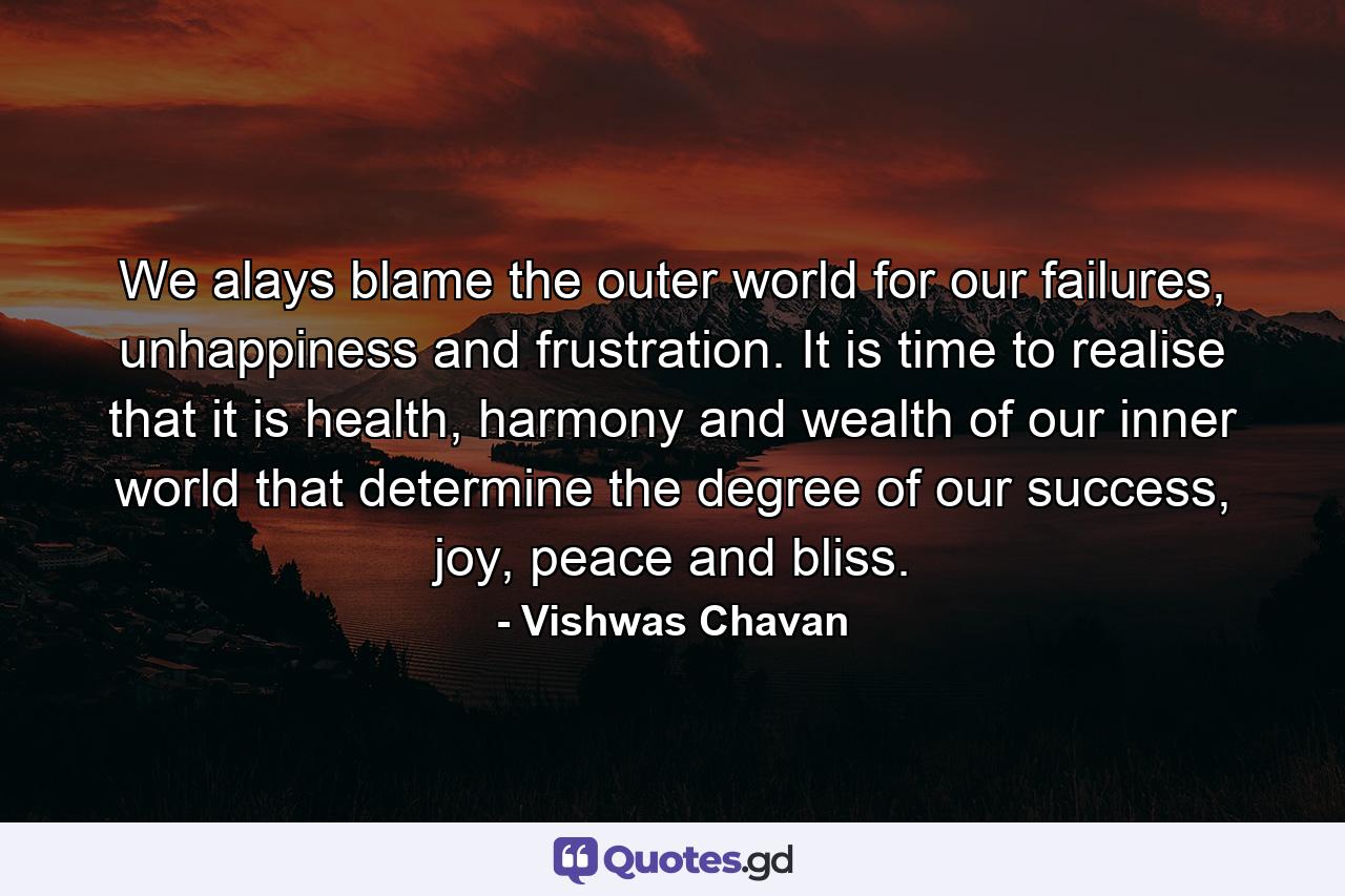 We alays blame the outer world for our failures, unhappiness and frustration. It is time to realise that it is health, harmony and wealth of our inner world that determine the degree of our success, joy, peace and bliss. - Quote by Vishwas Chavan