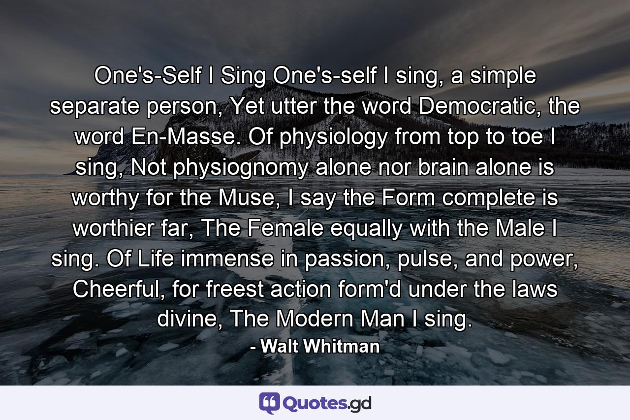 One's-Self I Sing One's-self I sing, a simple separate person, Yet utter the word Democratic, the word En-Masse. Of physiology from top to toe I sing, Not physiognomy alone nor brain alone is worthy for the Muse, I say the Form complete is worthier far, The Female equally with the Male I sing. Of Life immense in passion, pulse, and power, Cheerful, for freest action form'd under the laws divine, The Modern Man I sing. - Quote by Walt Whitman