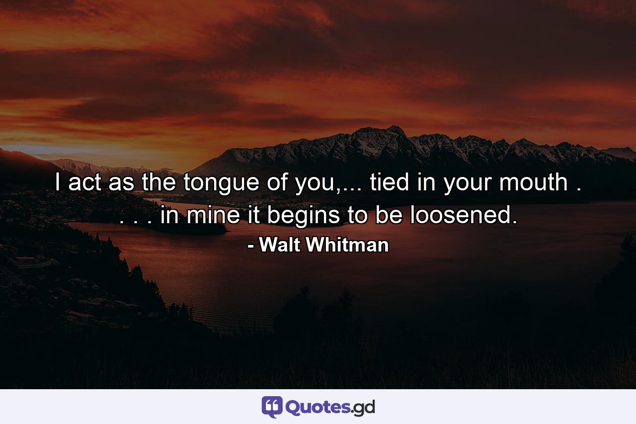 I act as the tongue of you,... tied in your mouth . . . . in mine it begins to be loosened. - Quote by Walt Whitman