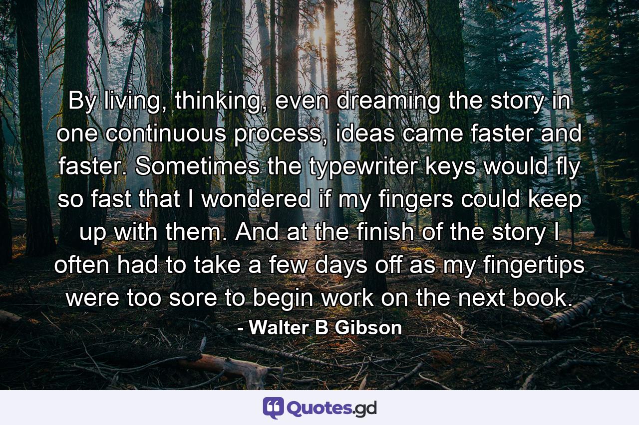 By living, thinking, even dreaming the story in one continuous process, ideas came faster and faster. Sometimes the typewriter keys would fly so fast that I wondered if my fingers could keep up with them. And at the finish of the story I often had to take a few days off as my fingertips were too sore to begin work on the next book. - Quote by Walter B Gibson