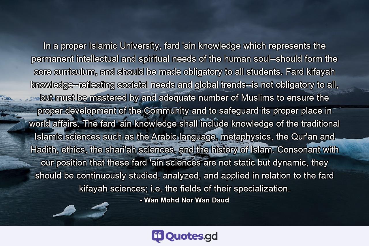 In a proper Islamic University, fard 'ain knowledge which represents the permanent intellectual and spiritual needs of the human soul--should form the core curriculum, and should be made obligatory to all students. Fard kifayah knowledge--reflecting societal needs and global trends--is not obligatory to all, but must be mastered by and adequate number of Muslims to ensure the proper development of the Community and to safeguard its proper place in world affairs. The fard 'ain knowledge shall include knowledge of the traditional Islamic sciences such as the Arabic language, metaphysics, the Qur'an and Hadith, ethics, the shari'ah sciences, and the history of Islam. Consonant with our position that these fard 'ain sciences are not static but dynamic, they should be continuously studied, analyzed, and applied in relation to the fard kifayah sciences; i.e. the fields of their specialization. - Quote by Wan Mohd Nor Wan Daud