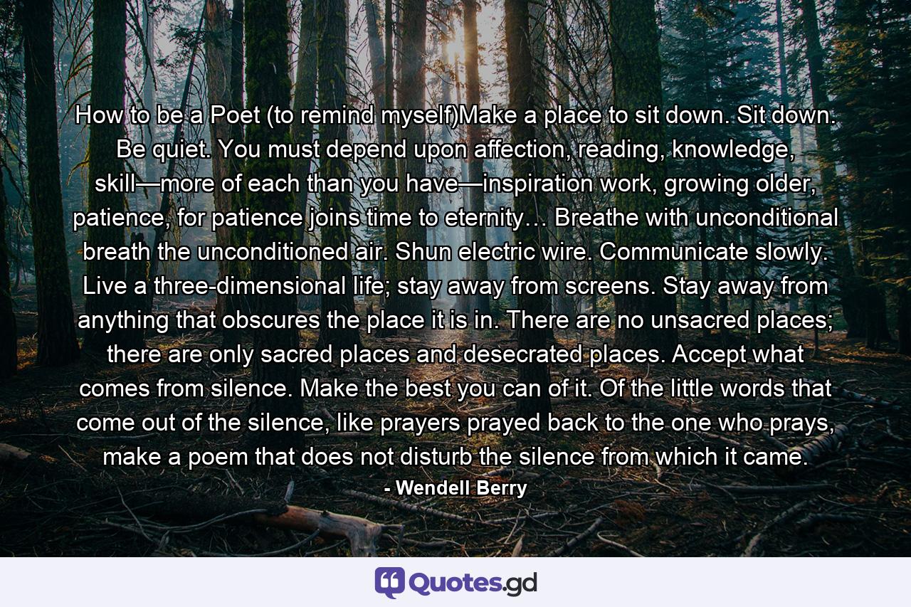 How to be a Poet (to remind myself)Make a place to sit down. Sit down. Be quiet. You must depend upon affection, reading, knowledge, skill—more of each than you have—inspiration work, growing older, patience, for patience joins time to eternity… Breathe with unconditional breath the unconditioned air. Shun electric wire. Communicate slowly. Live a three-dimensional life; stay away from screens. Stay away from anything that obscures the place it is in. There are no unsacred places; there are only sacred places and desecrated places. Accept what comes from silence. Make the best you can of it. Of the little words that come out of the silence, like prayers prayed back to the one who prays, make a poem that does not disturb the silence from which it came. - Quote by Wendell Berry