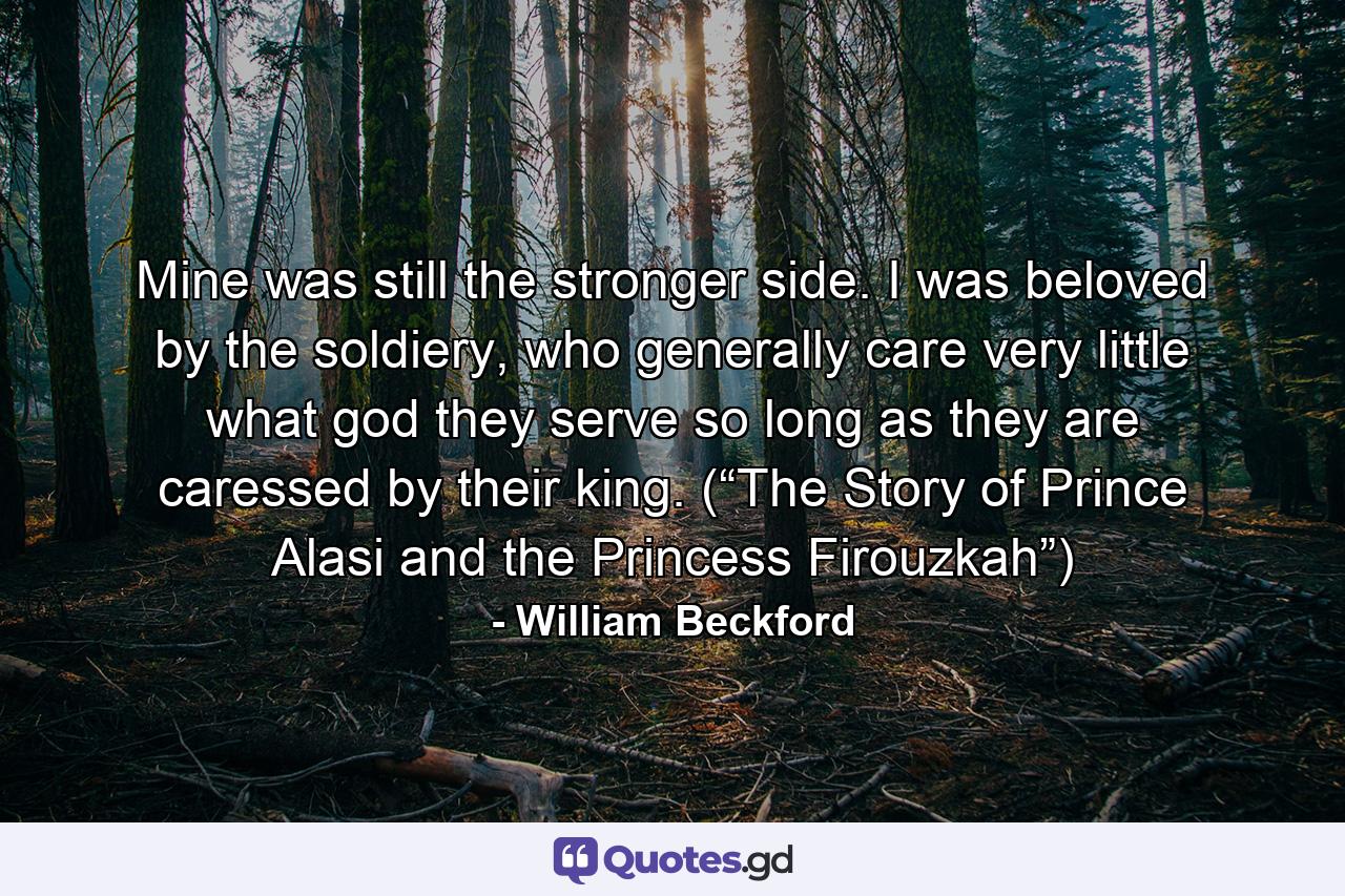 Mine was still the stronger side. I was beloved by the soldiery, who generally care very little what god they serve so long as they are caressed by their king. (“The Story of Prince Alasi and the Princess Firouzkah”) - Quote by William Beckford