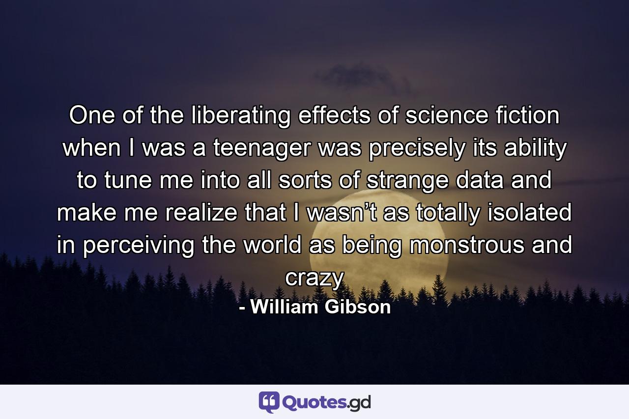 One of the liberating effects of science fiction when I was a teenager was precisely its ability to tune me into all sorts of strange data and make me realize that I wasn’t as totally isolated in perceiving the world as being monstrous and crazy - Quote by William Gibson